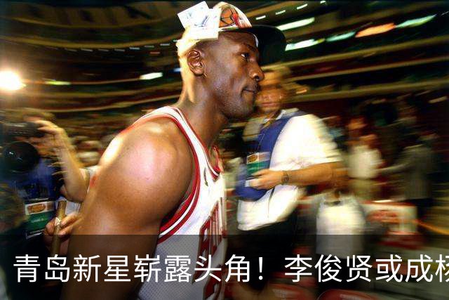 青岛新星崭露头角！李俊贤或成杨瀚森接班人